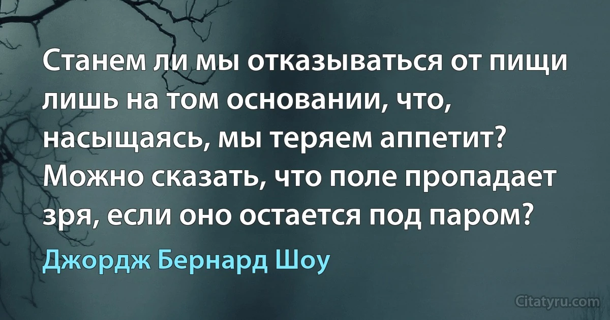 Станем ли мы отказываться от пищи лишь на том основании, что, насыщаясь, мы теряем аппетит? Можно сказать, что поле пропадает зря, если оно остается под паром? (Джордж Бернард Шоу)