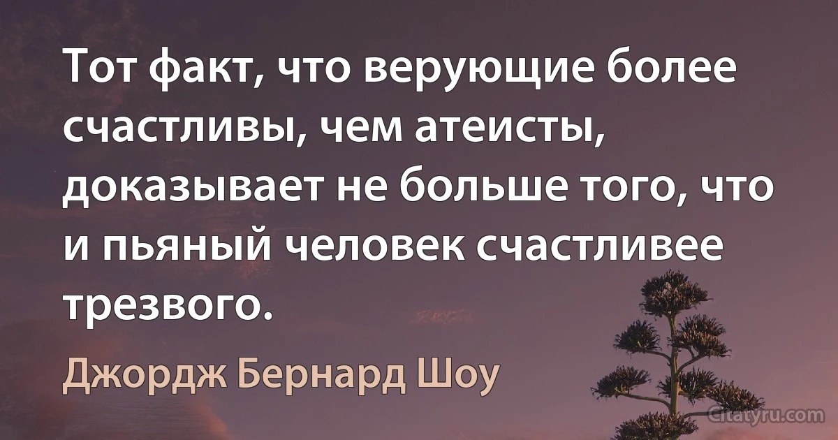 Тот факт, что верующие более счастливы, чем атеисты, доказывает не больше того, что и пьяный человек счастливее трезвого. (Джордж Бернард Шоу)