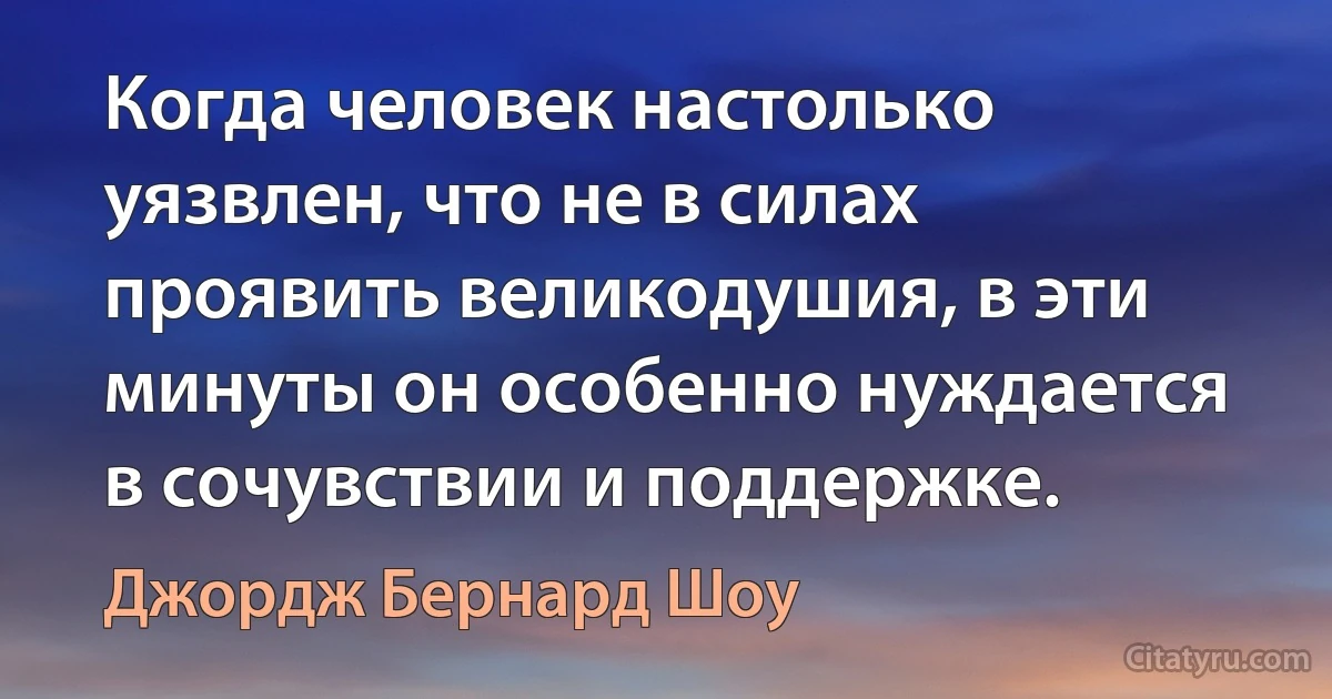 Когда человек настолько уязвлен, что не в силах проявить великодушия, в эти минуты он особенно нуждается в сочувствии и поддержке. (Джордж Бернард Шоу)