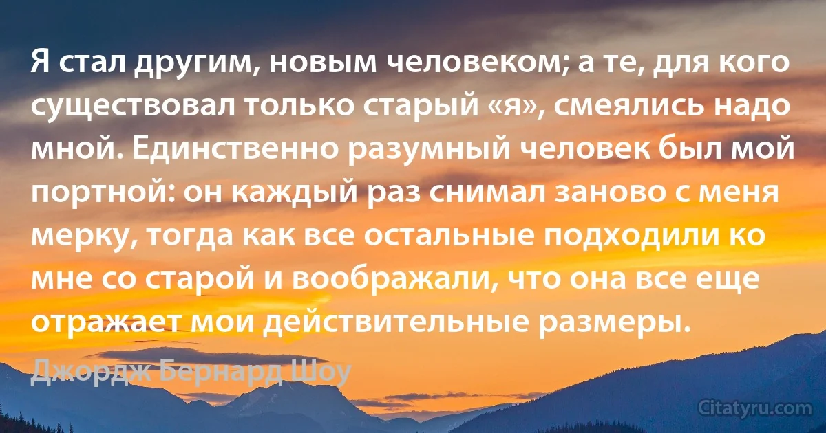 Я стал другим, новым человеком; а те, для кого существовал только старый «я», смеялись надо мной. Единственно разумный человек был мой портной: он каждый раз снимал заново с меня мерку, тогда как все остальные подходили ко мне со старой и воображали, что она все еще отражает мои действительные размеры. (Джордж Бернард Шоу)