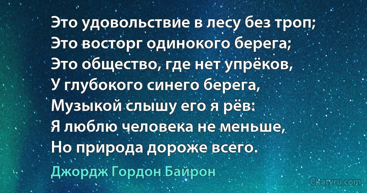 Это удовольствие в лесу без троп;
Это восторг одинокого берега;
Это общество, где нет упрёков,
У глубокого синего берега, 
Музыкой слышу его я рёв:
Я люблю человека не меньше, 
Но природа дороже всего. (Джордж Гордон Байрон)