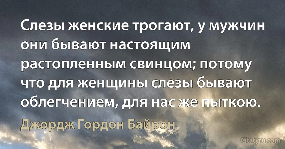 Слезы женские трогают, у мужчин они бывают настоящим растопленным свинцом; потому что для женщины слезы бывают облегчением, для нас же пыткою. (Джордж Гордон Байрон)