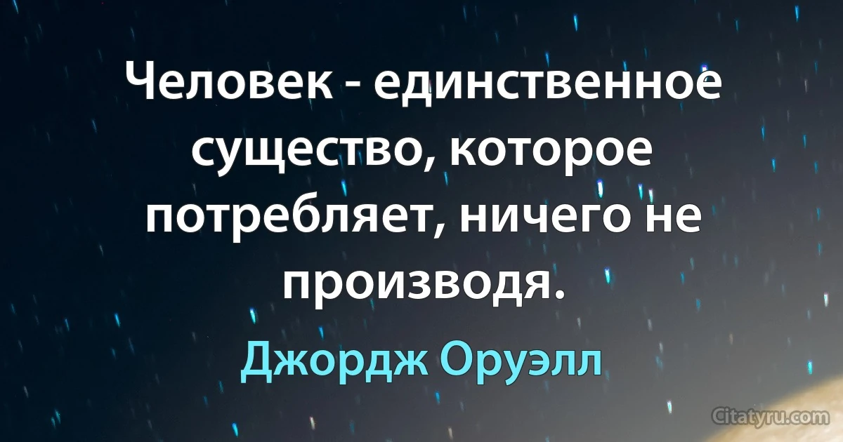 Человек - единственное существо, которое потребляет, ничего не производя. (Джордж Оруэлл)