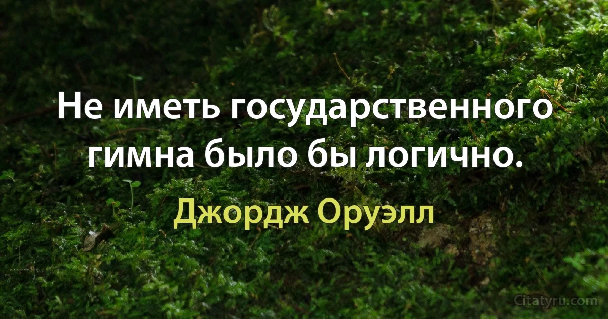 Не иметь государственного гимна было бы логично. (Джордж Оруэлл)