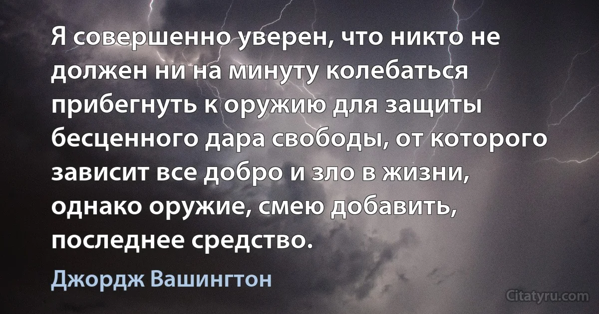 Я совершенно уверен, что никто не должен ни на минуту колебаться прибегнуть к оружию для защиты бесценного дара свободы, от которого зависит все добро и зло в жизни, однако оружие, смею добавить, последнее средство. (Джордж Вашингтон)