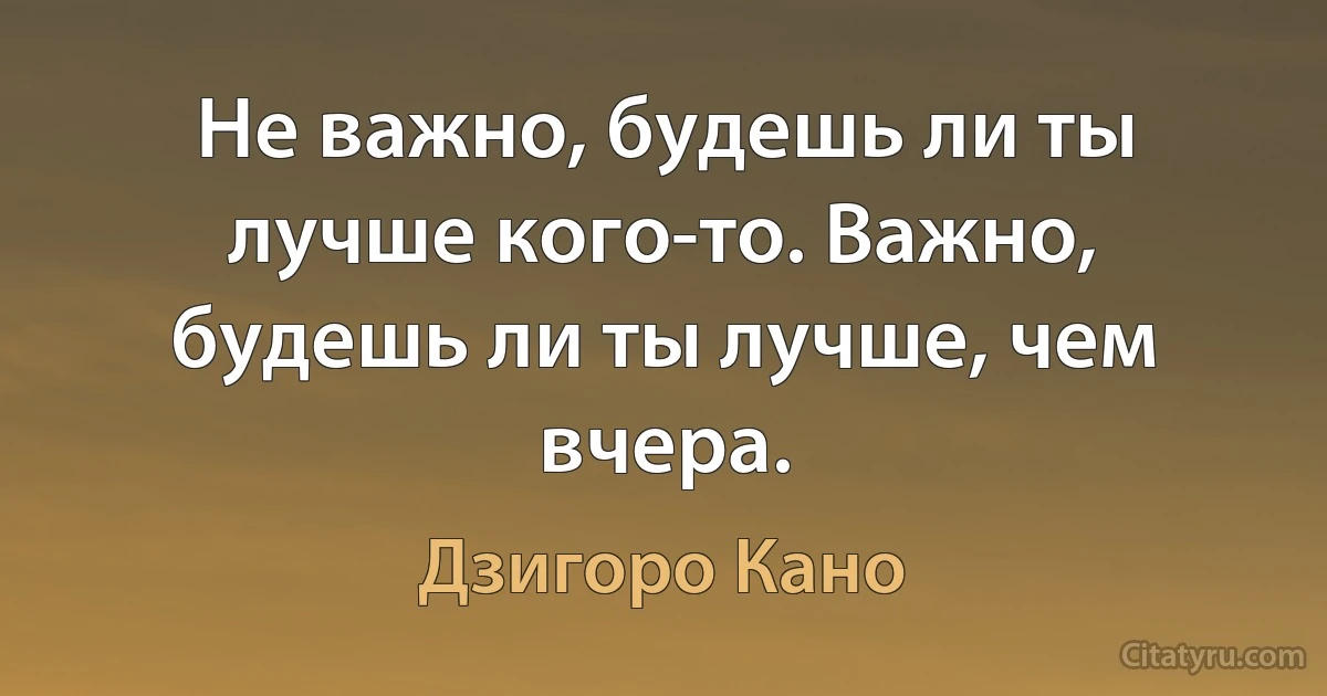 Не важно, будешь ли ты лучше кого-то. Важно, будешь ли ты лучше, чем вчера. (Дзигоро Кано)