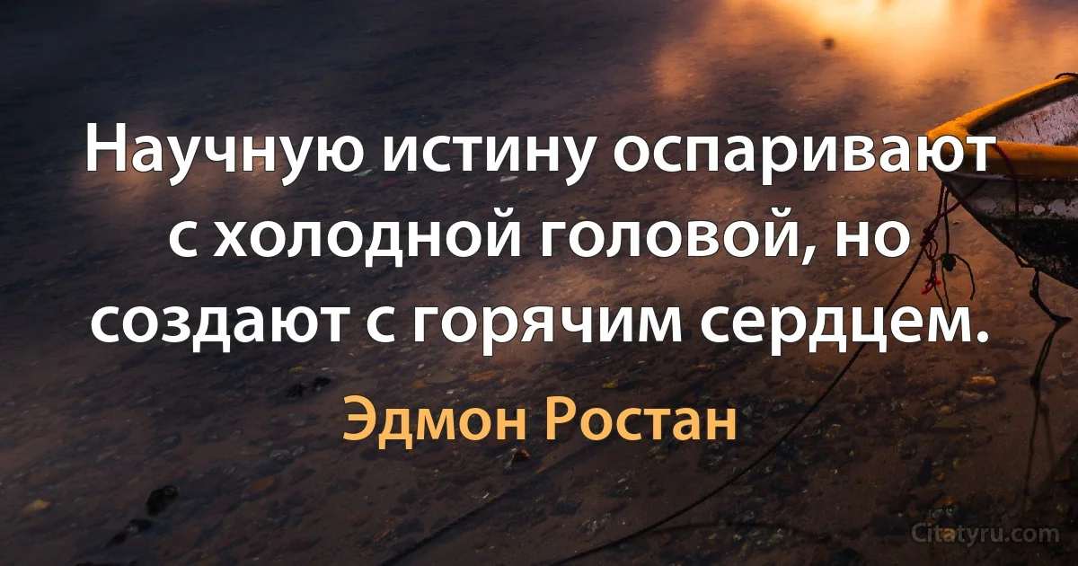 Научную истину оспаривают с холодной головой, но создают с горячим сердцем. (Эдмон Ростан)