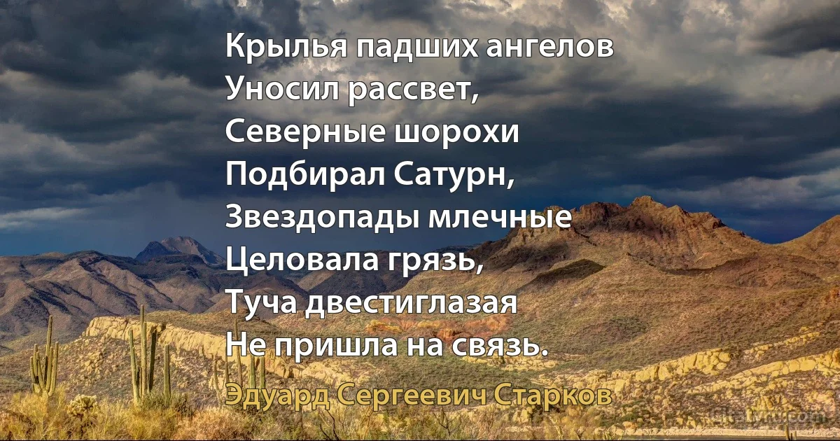 Крылья падших ангелов
Уносил рассвет,
Северные шорохи
Подбирал Сатурн,
Звездопады млечные
Целовала грязь,
Туча двестиглазая
Не пришла на связь. (Эдуард Сергеевич Старков)