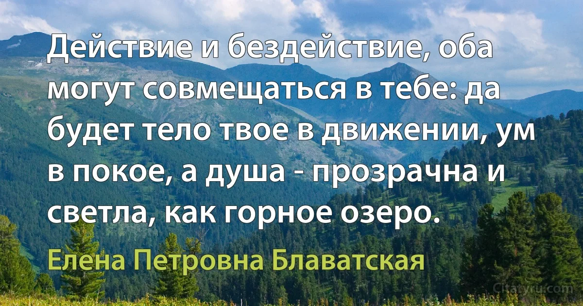 Действие и бездействие, оба могут совмещаться в тебе: да будет тело твое в движении, ум в покое, а душа - прозрачна и светла, как горное озеро. (Елена Петровна Блаватская)