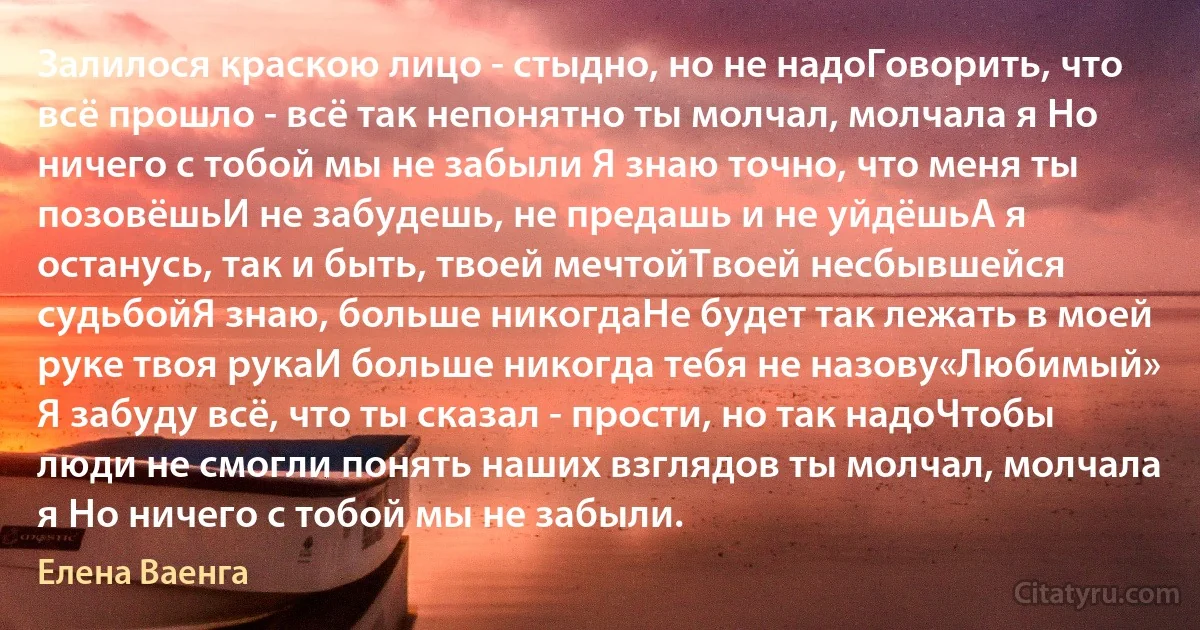 Залилося краскою лицо - стыдно, но не надоГоворить, что всё прошло - всё так непонятно ты молчал, молчала я Но ничего с тобой мы не забыли Я знаю точно, что меня ты позовёшьИ не забудешь, не предашь и не уйдёшьА я останусь, так и быть, твоей мечтойТвоей несбывшейся судьбойЯ знаю, больше никогдаНе будет так лежать в моей руке твоя рукаИ больше никогда тебя не назову«Любимый» Я забуду всё, что ты сказал - прости, но так надоЧтобы люди не смогли понять наших взглядов ты молчал, молчала я Но ничего с тобой мы не забыли. (Елена Ваенга)