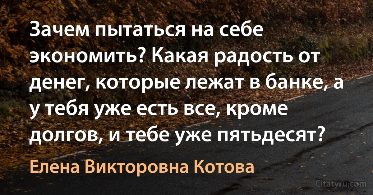 Зачем пытаться на себе экономить? Какая радость от денег, которые лежат в банке, а у тебя уже есть все, кроме долгов, и тебе уже пятьдесят? (Елена Викторовна Котова)