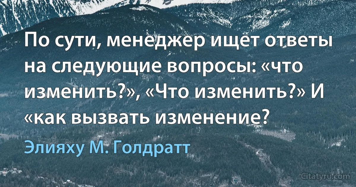 По сути, менеджер ищет ответы на следующие вопросы: «что изменить?», «Что изменить?» И «как вызвать изменение? (Элияху М. Голдратт)