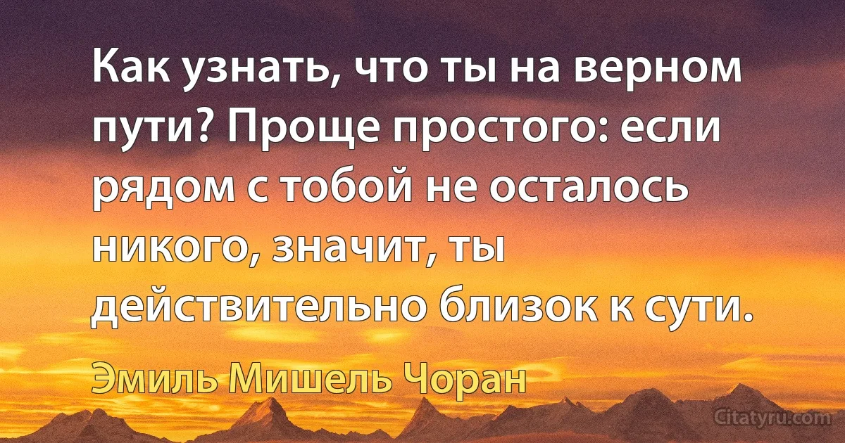 Как узнать, что ты на верном пути? Проще простого: если рядом с тобой не осталось никого, значит, ты действительно близок к сути. (Эмиль Мишель Чоран)