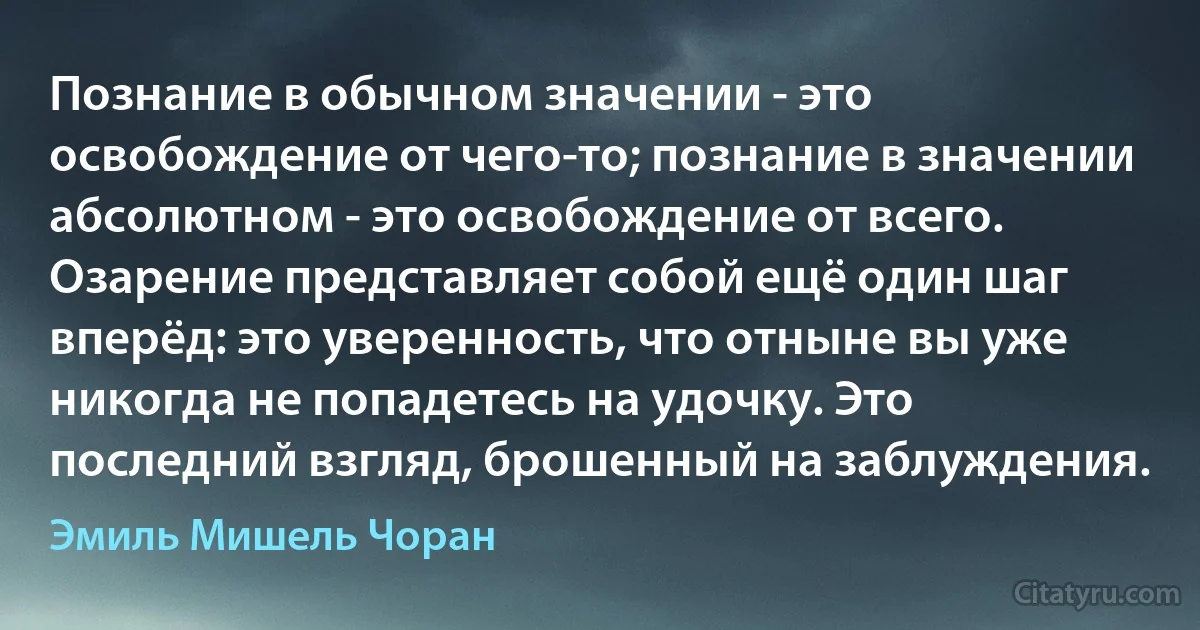 Познание в обычном значении - это освобождение от чего-то; познание в значении абсолютном - это освобождение от всего. Озарение представляет собой ещё один шаг вперёд: это уверенность, что отныне вы уже никогда не попадетесь на удочку. Это последний взгляд, брошенный на заблуждения. (Эмиль Мишель Чоран)