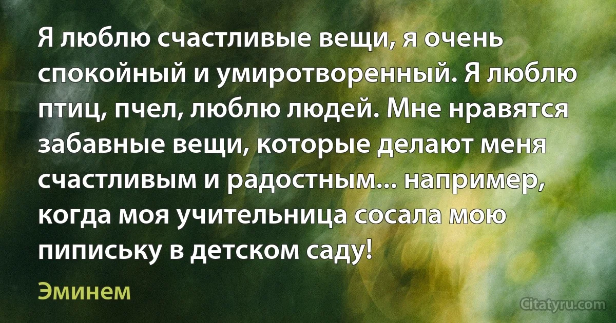 Я люблю счастливые вещи, я очень спокойный и умиротворенный. Я люблю птиц, пчел, люблю людей. Мне нравятся забавные вещи, которые делают меня счастливым и радостным... например, когда моя учительница сосала мою пипиську в детском саду! (Эминем)