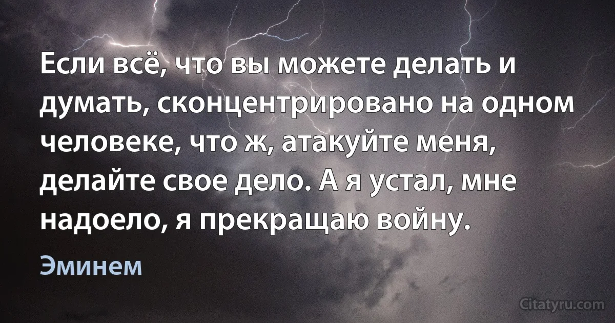 Если всё, что вы можете делать и думать, сконцентрировано на одном человеке, что ж, атакуйте меня, делайте свое дело. А я устал, мне надоело, я прекращаю войну. (Эминем)