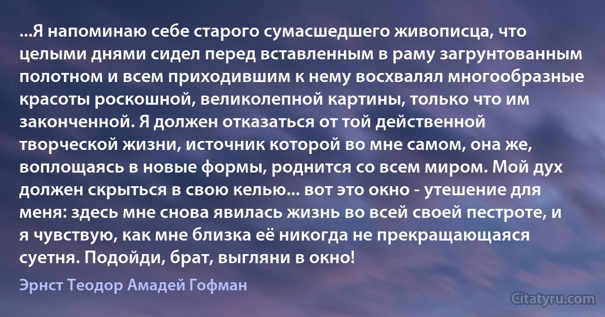 ...Я напоминаю себе старого сумасшедшего живописца, что целыми днями сидел перед вставленным в раму загрунтованным полотном и всем приходившим к нему восхвалял многообразные красоты роскошной, великолепной картины, только что им законченной. Я должен отказаться от той действенной творческой жизни, источник которой во мне самом, она же, воплощаясь в новые формы, роднится со всем миром. Мой дух должен скрыться в свою келью... вот это окно - утешение для меня: здесь мне снова явилась жизнь во всей своей пестроте, и я чувствую, как мне близка её никогда не прекращающаяся суетня. Подойди, брат, выгляни в окно! (Эрнст Теодор Амадей Гофман)