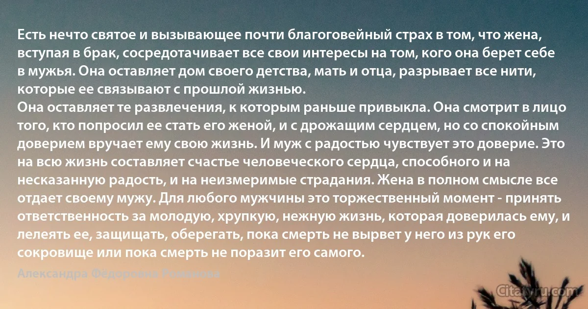 Есть нечто святое и вызывающее почти благоговейный страх в том, что жена, вступая в брак, сосредотачивает все свои интересы на том, кого она берет себе в мужья. Она оставляет дом своего детства, мать и отца, разрывает все нити, которые ее связывают с прошлой жизнью.
Она оставляет те развлечения, к которым раньше привыкла. Она смотрит в лицо того, кто попросил ее стать его женой, и с дрожащим сердцем, но со спокойным доверием вручает ему свою жизнь. И муж с радостью чувствует это доверие. Это на всю жизнь составляет счастье человеческого сердца, способного и на несказанную радость, и на неизмеримые страдания. Жена в полном смысле все отдает своему мужу. Для любого мужчины это торжественный момент - принять ответственность за молодую, хрупкую, нежную жизнь, которая доверилась ему, и лелеять ее, защищать, оберегать, пока смерть не вырвет у него из рук его сокровище или пока смерть не поразит его самого. (Александра Фёдоровна Романова)