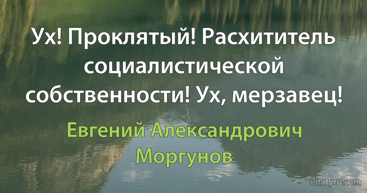 Ух! Проклятый! Расхититель социалистической собственности! Ух, мерзавец! (Евгений Александрович Моргунов)