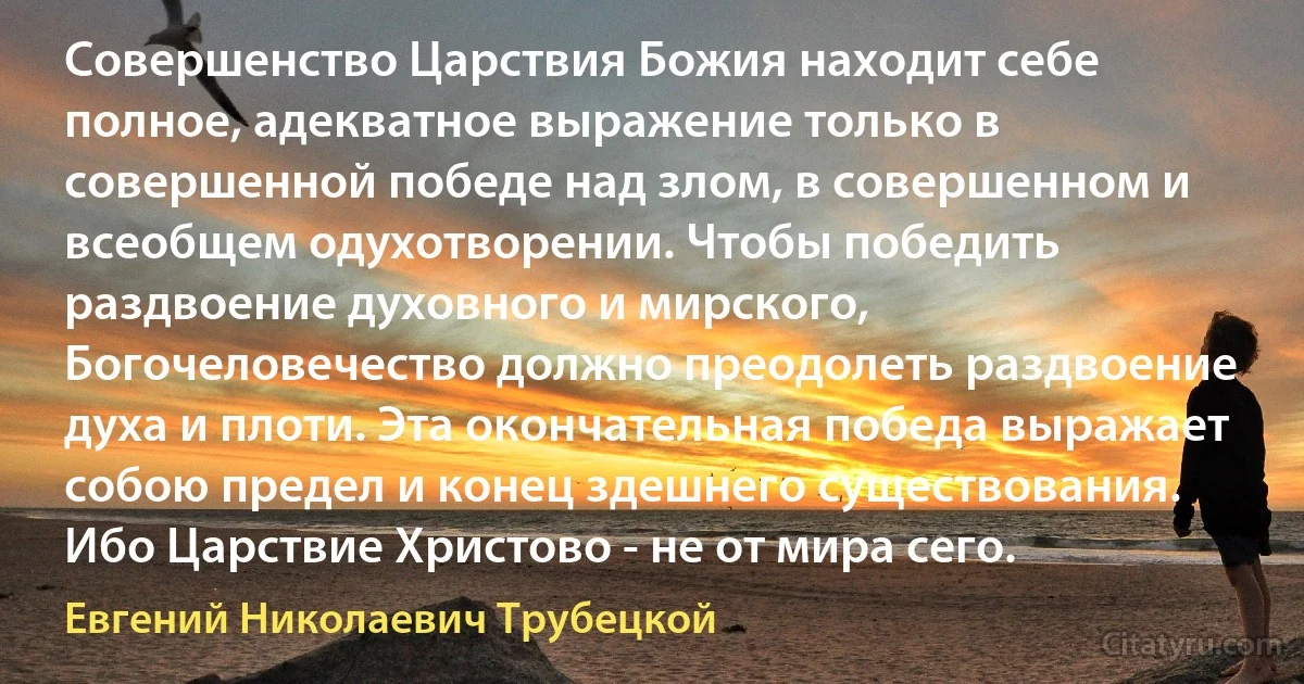 Совершенство Царствия Божия находит себе полное, адекватное выражение только в совершенной победе над злом, в совершенном и всеобщем одухотворении. Чтобы победить раздвоение духовного и мирского, Богочеловечество должно преодолеть раздвоение духа и плоти. Эта окончательная победа выражает собою предел и конец здешнего существования. Ибо Царствие Христово - не от мира сего. (Евгений Николаевич Трубецкой)