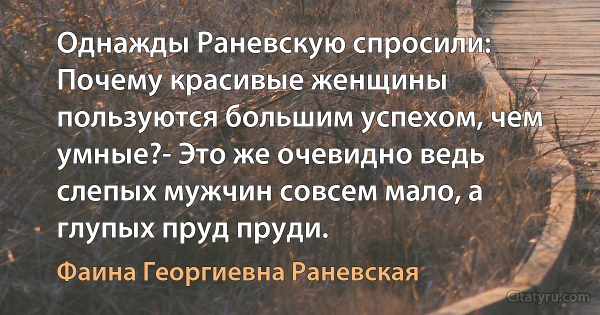 Однажды Раневскую спросили: Почему красивые женщины пользуются бoльшим успехом, чем умные?- Это же очевидно ведь слепых мужчин совсем мало, а глупых пруд пруди. (Фаина Георгиевна Раневская)