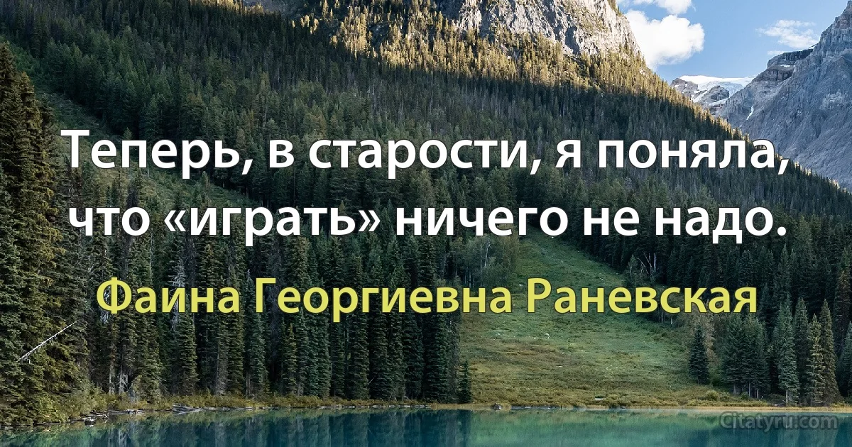 Теперь, в старости, я поняла, что «играть» ничего не надо. (Фаина Георгиевна Раневская)