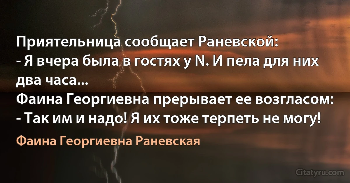 Приятельница сообщает Раневской:
- Я вчера была в гостях у N. И пела для них два часа...
Фаина Георгиевна прерывает ее возгласом:
- Так им и надо! Я их тоже терпеть не могу! (Фаина Георгиевна Раневская)