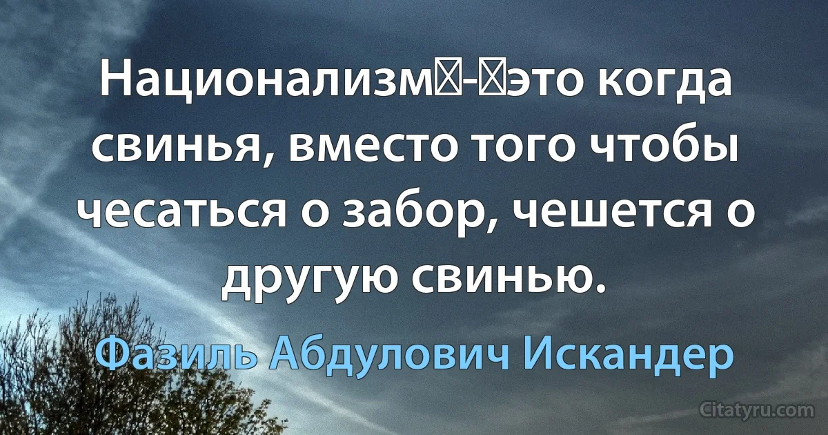 Национализм - это когда свинья, вместо того чтобы чесаться о забор, чешется о другую свинью. (Фазиль Абдулович Искандер)