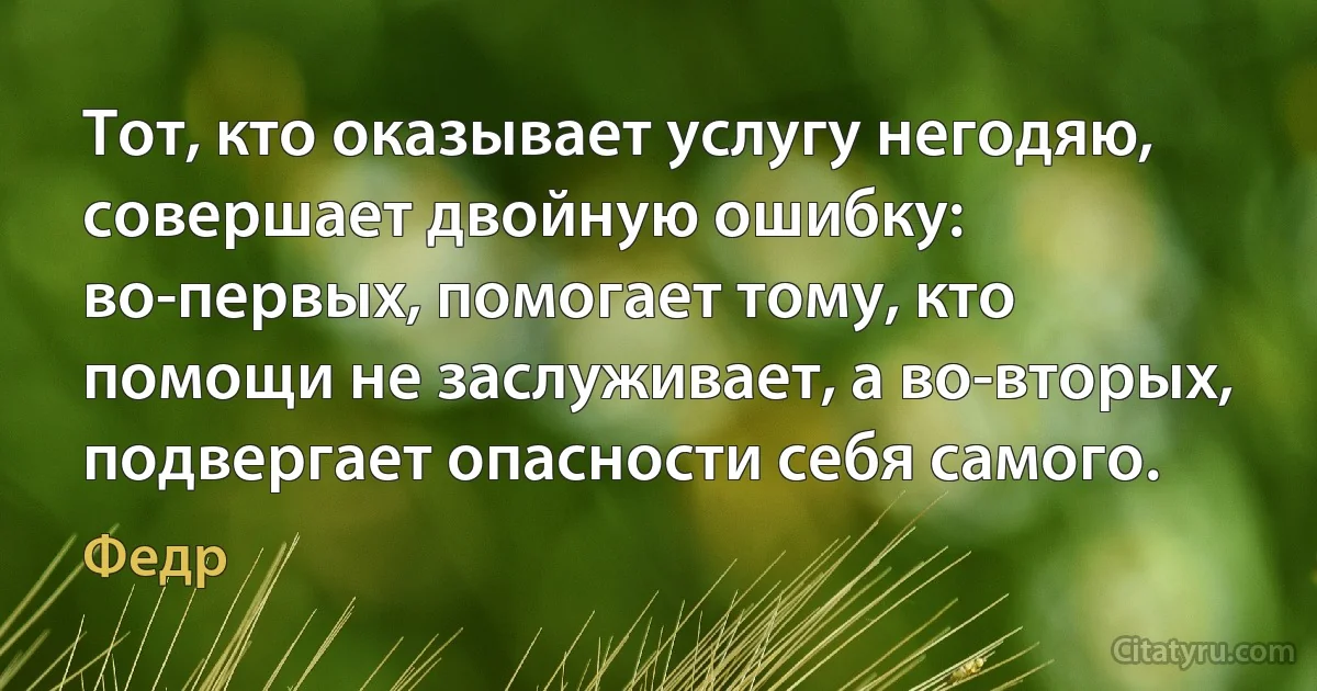 Тот, кто оказывает услугу негодяю, совершает двойную ошибку: во-первых, помогает тому, кто помощи не заслуживает, а во-вторых, подвергает опасности себя самого. (Федр)