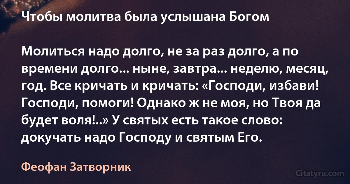 Чтобы молитва была услышана Богом

Молиться надо долго, не за раз долго, а по времени долго... ныне, завтра... неделю, месяц, год. Все кричать и кричать: «Господи, избави! Господи, помоги! Однако ж не моя, но Твоя да будет воля!..» У святых есть такое слово: докучать надо Господу и святым Его. (Феофан Затворник)