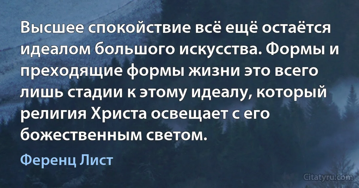 Высшее спокойствие всё ещё остаётся идеалом большого искусства. Формы и преходящие формы жизни это всего лишь стадии к этому идеалу, который религия Христа освещает с его божественным светом. (Ференц Лист)