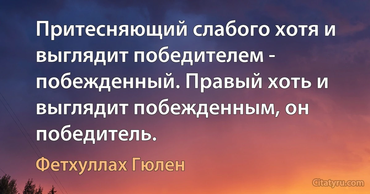 Притесняющий слабого хотя и выглядит победителем - побежденный. Правый хоть и выглядит побежденным, он победитель. (Фетхуллах Гюлен)