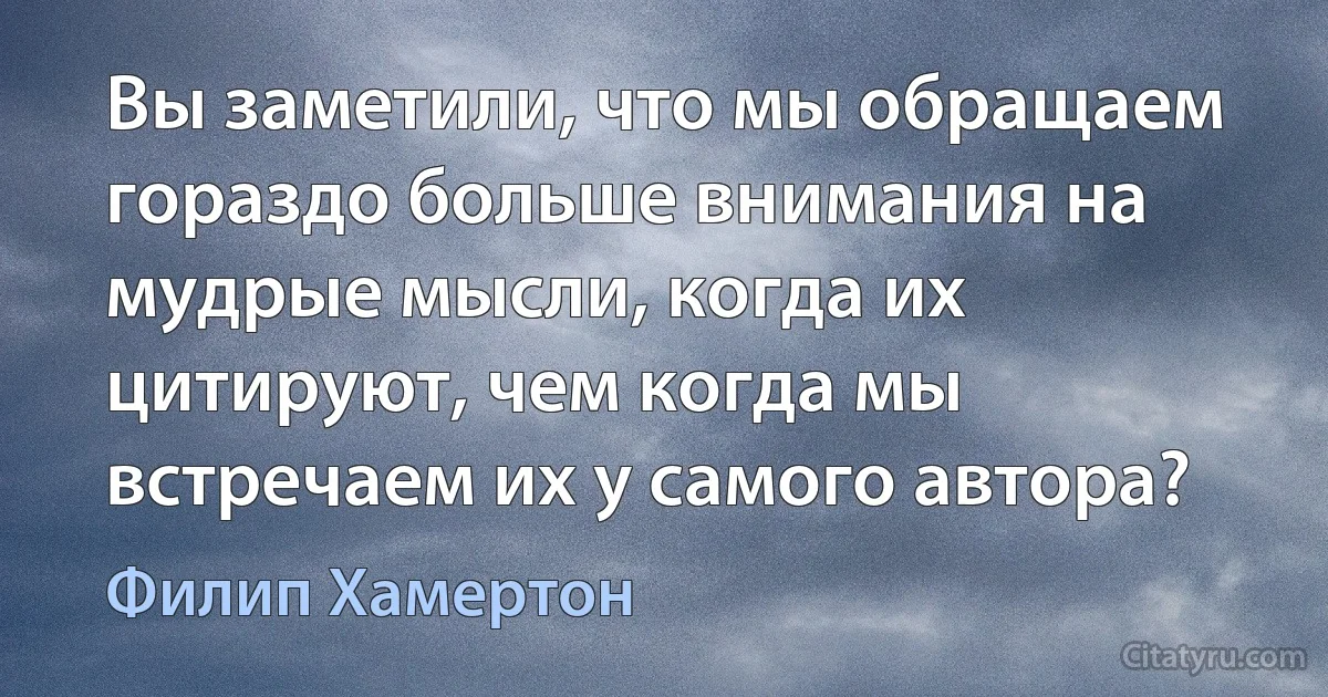 Вы заметили, что мы обращаем гораздо больше внимания на мудрые мысли, когда их цитируют, чем когда мы встречаем их у самого автора? (Филип Хамертон)