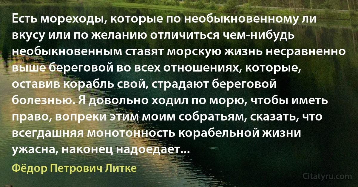 Есть мореходы, которые по необыкновенному ли вкусу или по желанию отличиться чем-нибудь необыкновенным ставят морскую жизнь несравненно выше береговой во всех отношениях, которые, оставив корабль свой, страдают береговой болезнью. Я довольно ходил по морю, чтобы иметь право, вопреки этим моим собратьям, сказать, что всегдашняя монотонность корабельной жизни ужасна, наконец надоедает... (Фёдор Петрович Литке)