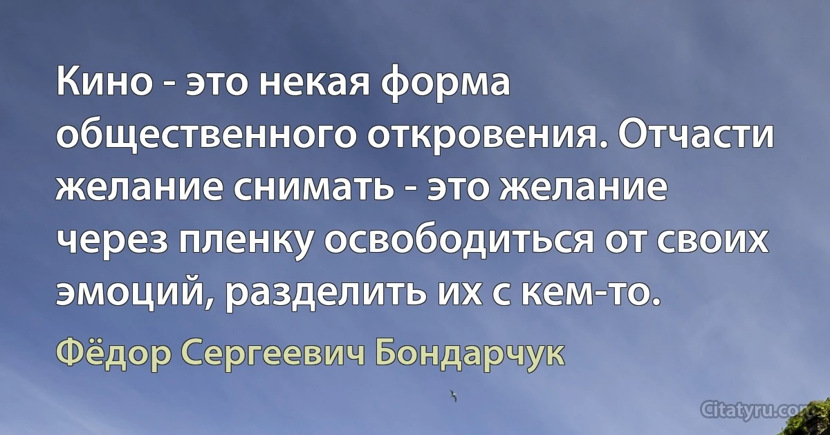 Кино - это некая форма общественного откровения. Отчасти желание снимать - это желание через пленку освободиться от своих эмоций, разделить их с кем-то. (Фёдор Сергеевич Бондарчук)