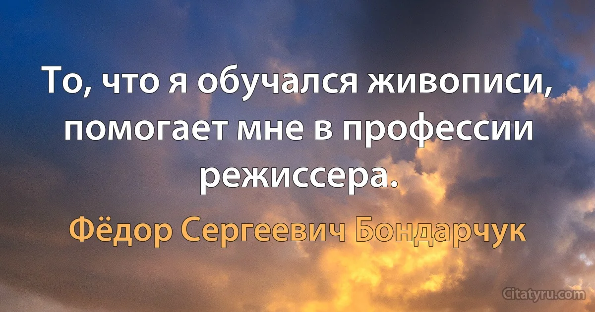 То, что я обучался живописи, помогает мне в профессии режиссера. (Фёдор Сергеевич Бондарчук)