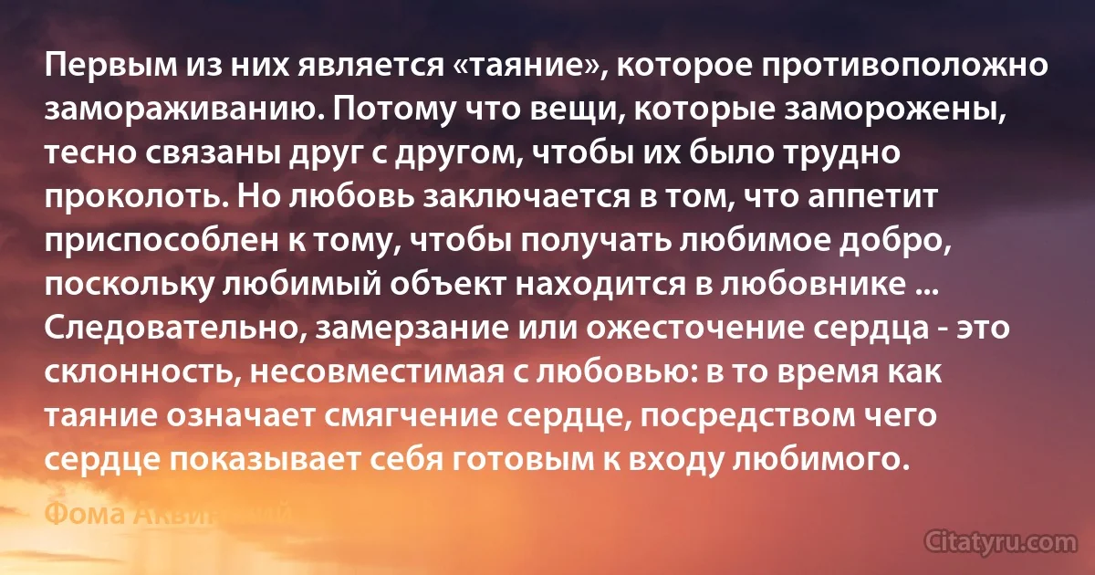 Первым из них является «таяние», которое противоположно замораживанию. Потому что вещи, которые заморожены, тесно связаны друг с другом, чтобы их было трудно проколоть. Но любовь заключается в том, что аппетит приспособлен к тому, чтобы получать любимое добро, поскольку любимый объект находится в любовнике ... Следовательно, замерзание или ожесточение сердца - это склонность, несовместимая с любовью: в то время как таяние означает смягчение сердце, посредством чего сердце показывает себя готовым к входу любимого. (Фома Аквинский)