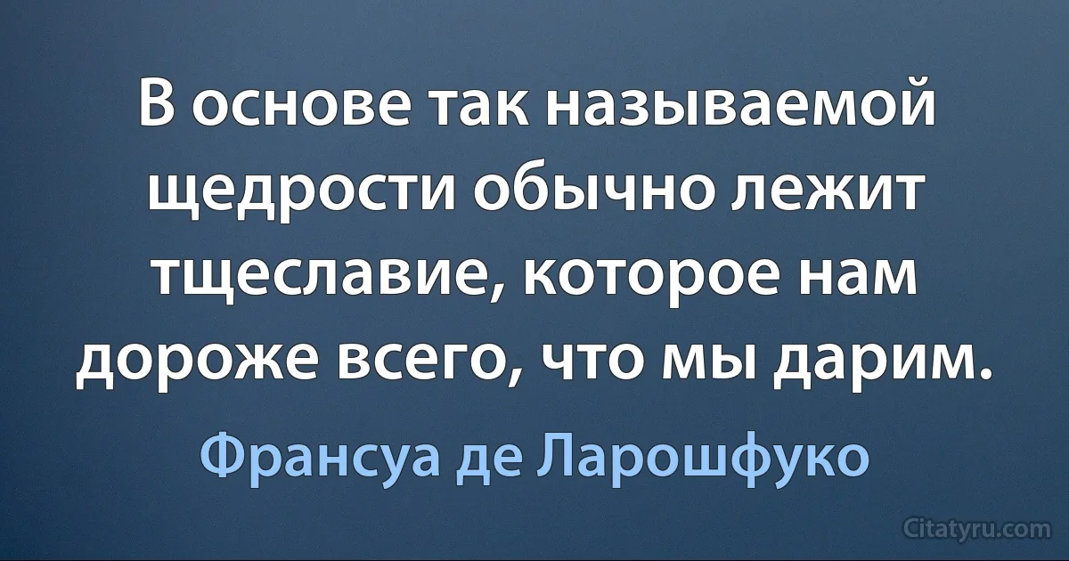 В основе так называемой щедрости обычно лежит тщеславие, которое нам дороже всего, что мы дарим. (Франсуа де Ларошфуко)