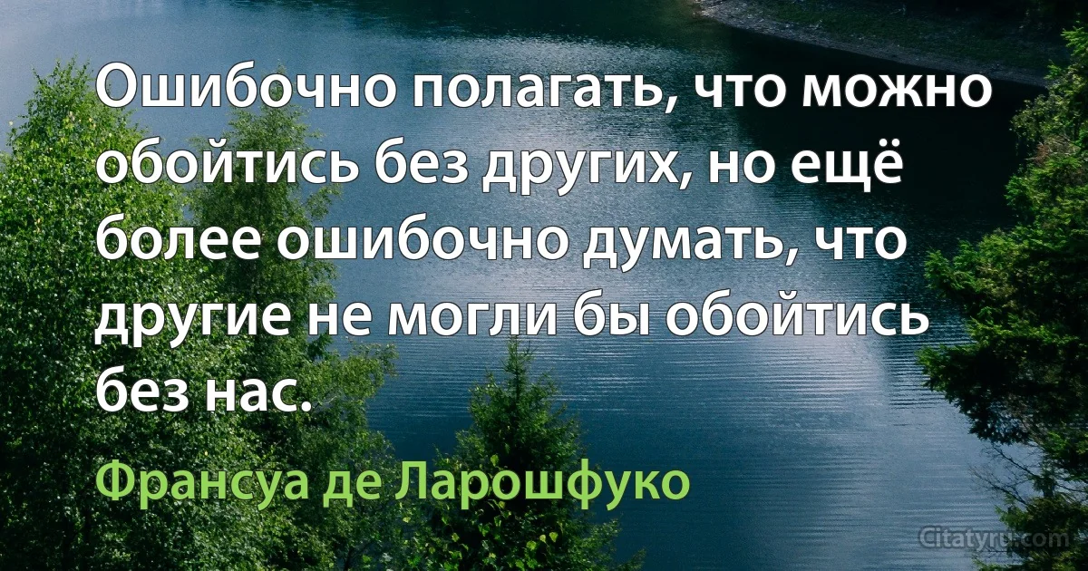 Ошибочно полагать, что можно обойтись без других, но ещё более ошибочно думать, что другие не могли бы обойтись без нас. (Франсуа де Ларошфуко)