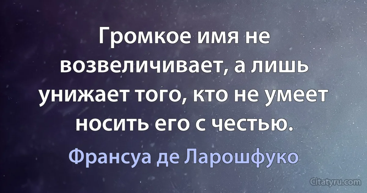 Громкое имя не возвеличивает, а лишь унижает того, кто не умеет носить его с честью. (Франсуа де Ларошфуко)