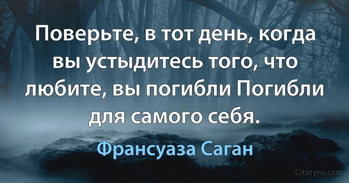 Поверьте, в тот день, когда вы устыдитесь того, что любите, вы погибли Погибли для самого себя. (Франсуаза Саган)