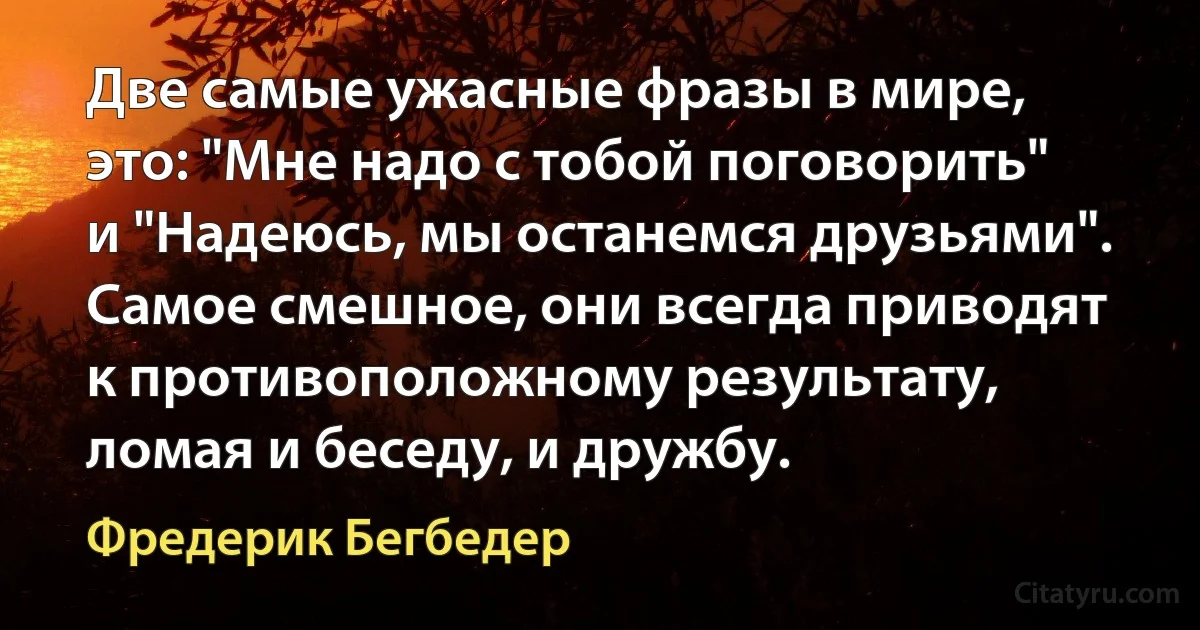 Две самые ужасные фразы в мире, это: "Мне надо с тобой поговорить" и "Надеюсь, мы останемся друзьями". Самое смешное, они всегда приводят к противоположному результату, ломая и беседу, и дружбу. (Фредерик Бегбедер)