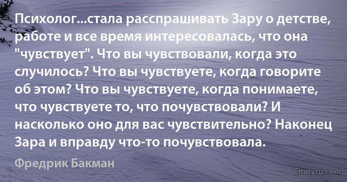 Психолог...стала расспрашивать Зару о детстве, работе и все время интересовалась, что она "чувствует". Что вы чувствовали, когда это случилось? Что вы чувствуете, когда говорите об этом? Что вы чувствуете, когда понимаете, что чувствуете то, что почувствовали? И насколько оно для вас чувствительно? Наконец Зара и вправду что-то почувствовала. (Фредрик Бакман)