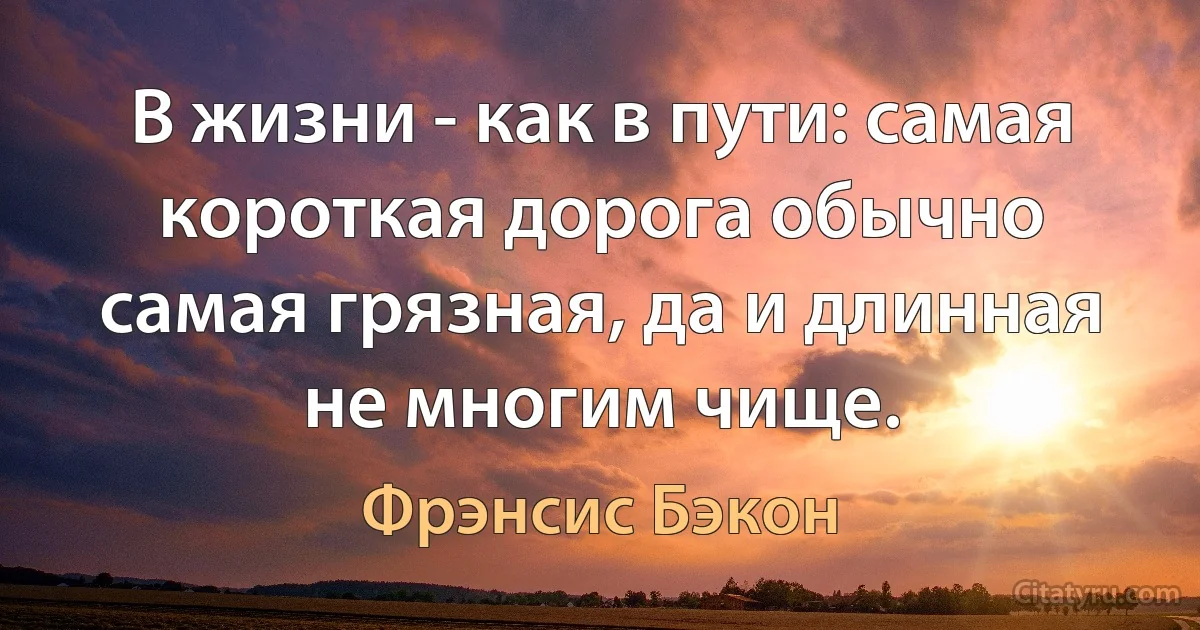 В жизни - как в пути: самая короткая дорога обычно самая грязная, да и длинная не многим чище. (Фрэнсис Бэкон)