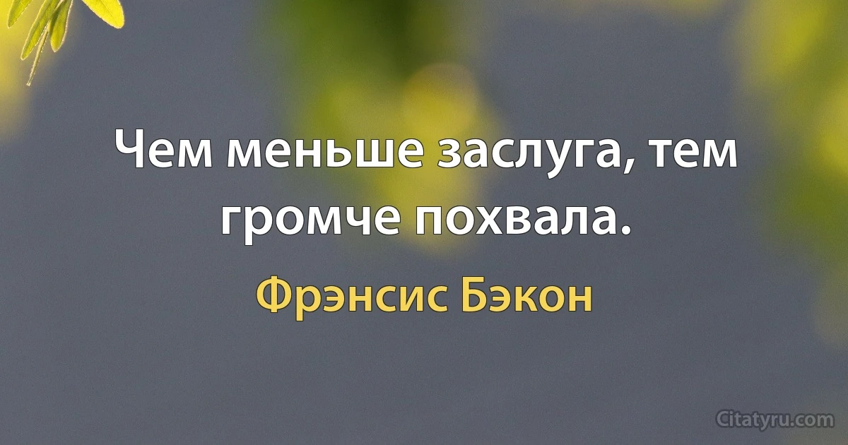 Чем меньше заслуга, тем громче похвала. (Фрэнсис Бэкон)