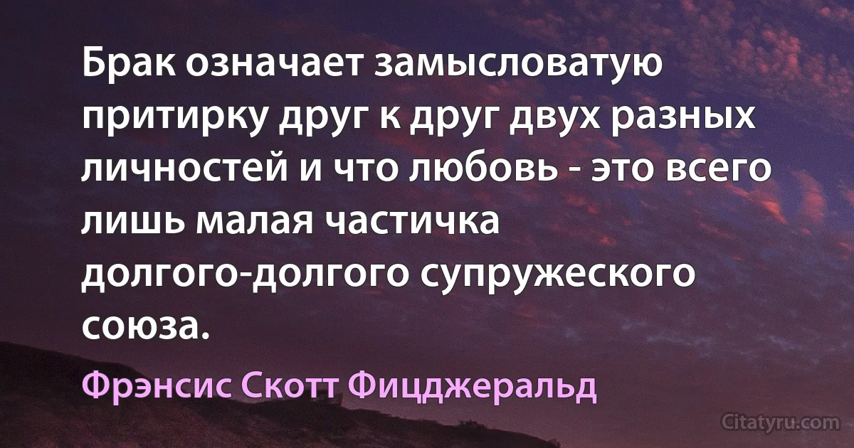 Брак означает замысловатую притирку друг к друг двух разных личностей и что любовь - это всего лишь малая частичка долгого-долгого супружеского союза. (Фрэнсис Скотт Фицджеральд)