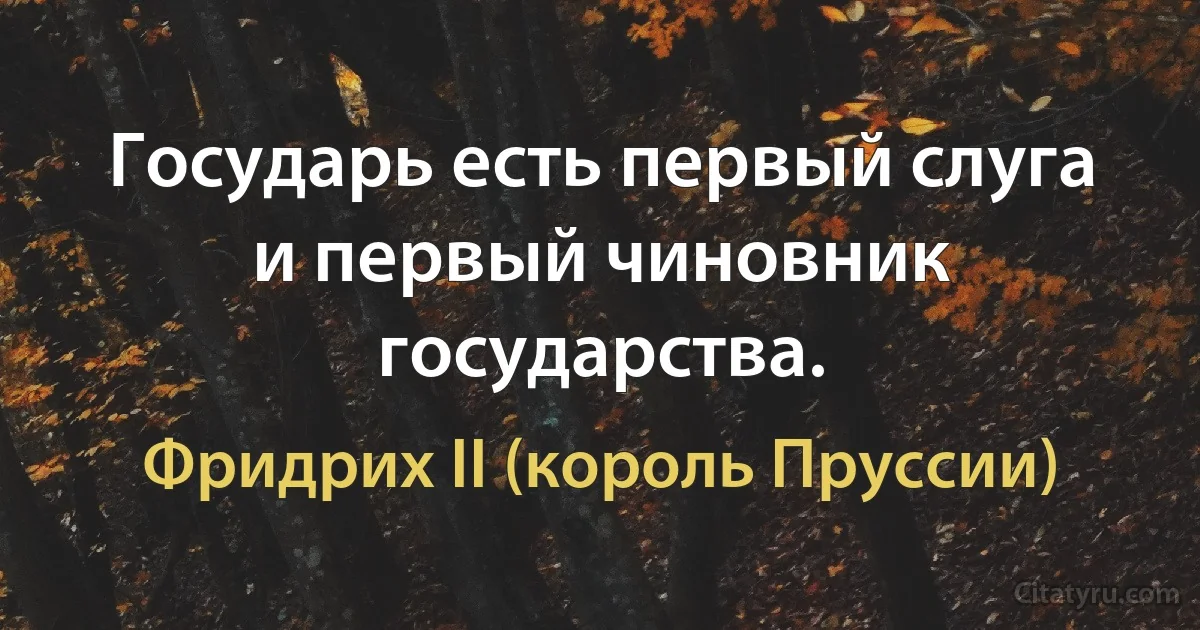 Государь есть первый слуга и первый чиновник государства. (Фридрих II (король Пруссии))