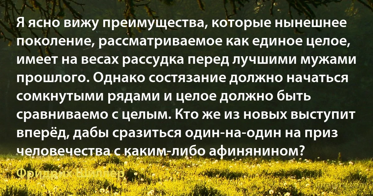 Я ясно вижу преимущества, которые нынешнее поколение, рассматриваемое как единое целое, имеет на весах рассудка перед лучшими мужами прошлого. Однако состязание должно начаться сомкнутыми рядами и целое должно быть сравниваемо с целым. Кто же из новых выступит вперёд, дабы сразиться один-на-один на приз человечества с каким-либо афинянином? (Фридрих Шиллер)