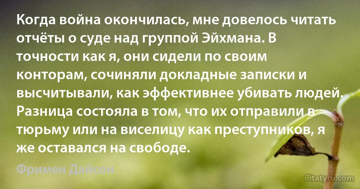 Когда война окончилась, мне довелось читать отчёты о суде над группой Эйхмана. В точности как я, они сидели по своим конторам, сочиняли докладные записки и высчитывали, как эффективнее убивать людей. Разница состояла в том, что их отправили в тюрьму или на виселицу как преступников, я же оставался на свободе. (Фримен Дайсон)