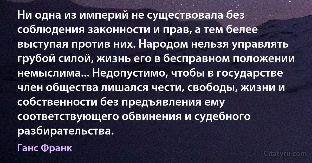 Ни одна из империй не существовала без соблюдения законности и прав, а тем белее выступая против них. Народом нельзя управлять грубой силой, жизнь его в бесправном положении немыслима... Недопустимо, чтобы в государстве член общества лишался чести, свободы, жизни и собственности без предъявления ему соответствующего обвинения и судебного разбирательства. (Ганс Франк)